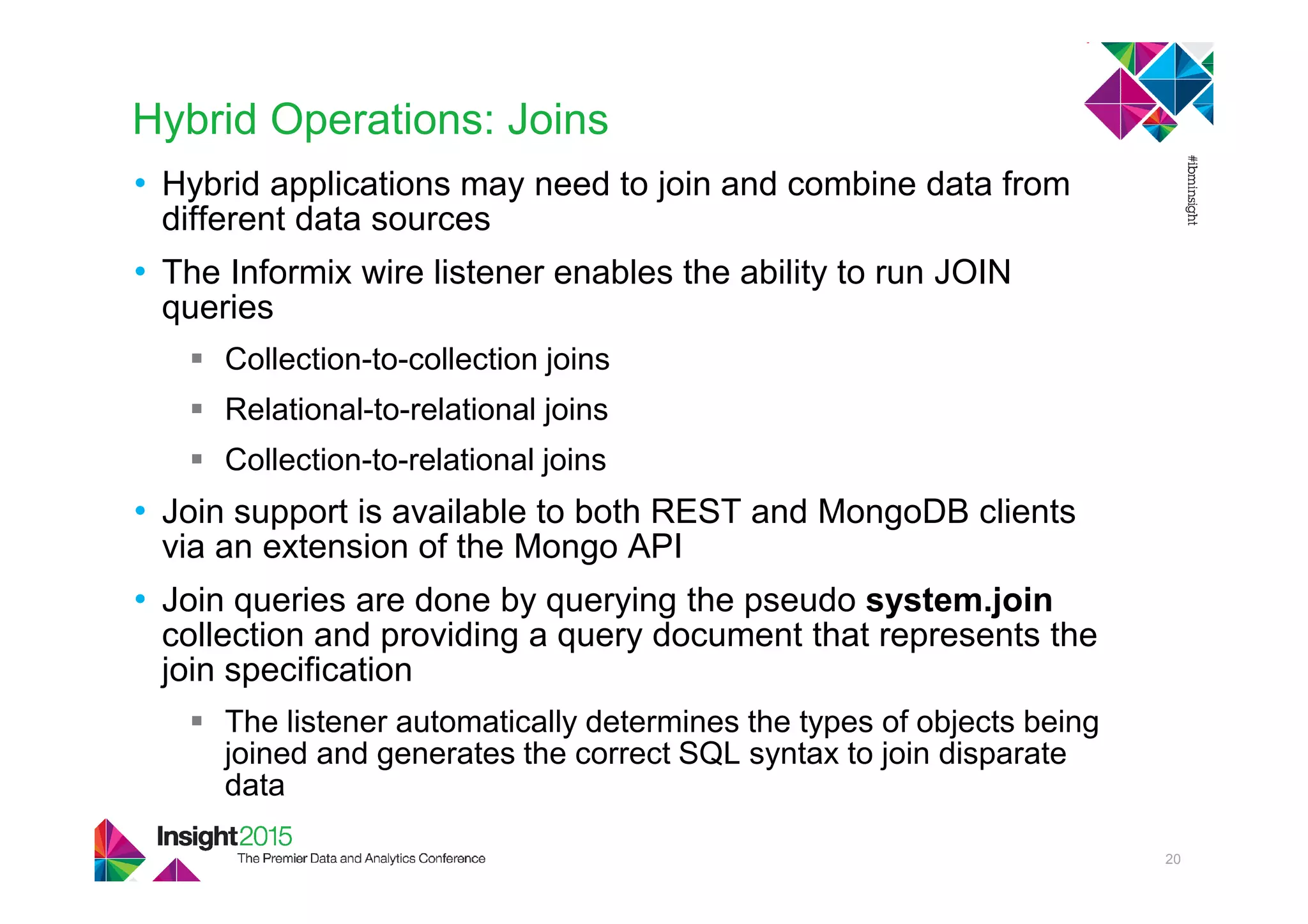 Hybrid Operations: Joins
• Hybrid applications may need to join and combine data from
different data sources
• The Informix wire listener enables the ability to run JOIN
queries
Collection-to-collection joins
Relational-to-relational joins
Collection-to-relational joins
• Join support is available to both REST and MongoDB clients
via an extension of the Mongo API
• Join queries are done by querying the pseudo system.join
collection and providing a query document that represents the
join specification
The listener automatically determines the types of objects being
joined and generates the correct SQL syntax to join disparate
data
20
 