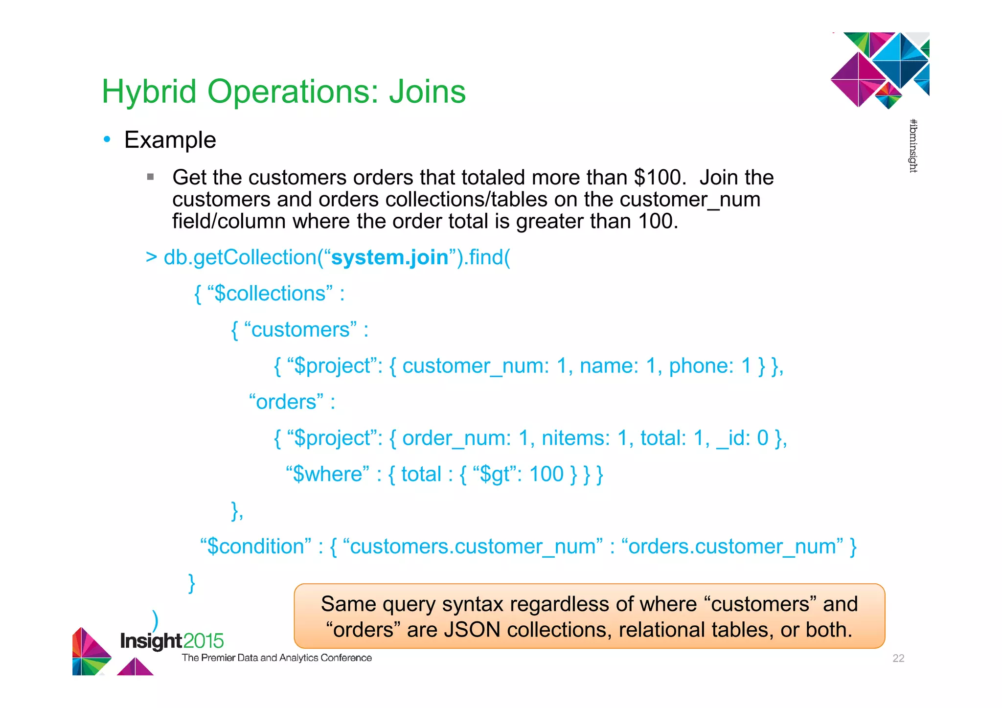 Hybrid Operations: Joins
• Example
Get the customers orders that totaled more than $100. Join the
customers and orders collections/tables on the customer_num
field/column where the order total is greater than 100.
> db.getCollection(“system.join”).find(
{ “$collections” :
{ “customers” :
{ “$project”: { customer_num: 1, name: 1, phone: 1 } },
“orders” :
{ “$project”: { order_num: 1, nitems: 1, total: 1, _id: 0 },
“$where” : { total : { “$gt”: 100 } } }
},
“$condition” : { “customers.customer_num” : “orders.customer_num” }
}
)
22
Same query syntax regardless of where “customers” and
“orders” are JSON collections, relational tables, or both.
 