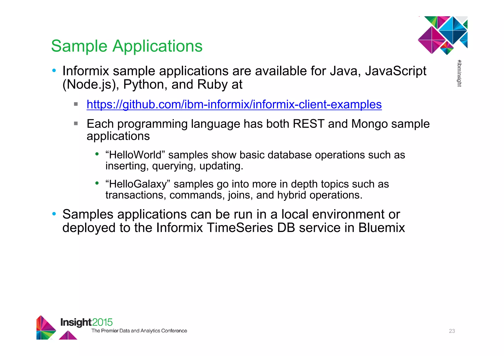 Sample Applications
• Informix sample applications are available for Java, JavaScript
(Node.js), Python, and Ruby at
https://github.com/ibm-informix/informix-client-examples
Each programming language has both REST and Mongo sample
applications
• “HelloWorld” samples show basic database operations such as
inserting, querying, updating.
• “HelloGalaxy” samples go into more in depth topics such as
transactions, commands, joins, and hybrid operations.
• Samples applications can be run in a local environment or
deployed to the Informix TimeSeries DB service in Bluemix
23
 