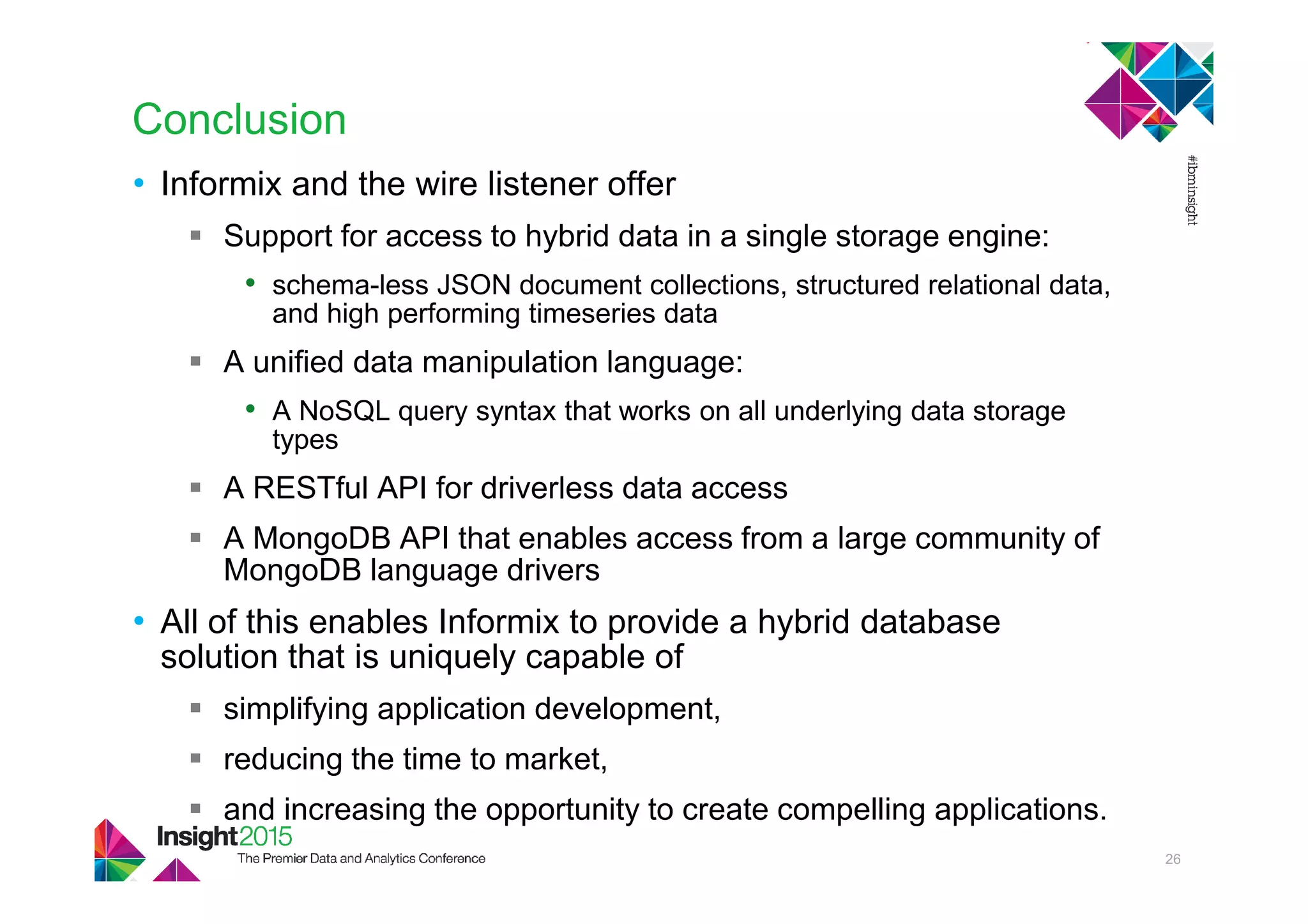 Conclusion
• Informix and the wire listener offer
Support for access to hybrid data in a single storage engine:
• schema-less JSON document collections, structured relational data,
and high performing timeseries data
A unified data manipulation language:
• A NoSQL query syntax that works on all underlying data storage
types
A RESTful API for driverless data access
A MongoDB API that enables access from a large community of
MongoDB language drivers
• All of this enables Informix to provide a hybrid database
solution that is uniquely capable of
simplifying application development,
reducing the time to market,
and increasing the opportunity to create compelling applications.
26
 