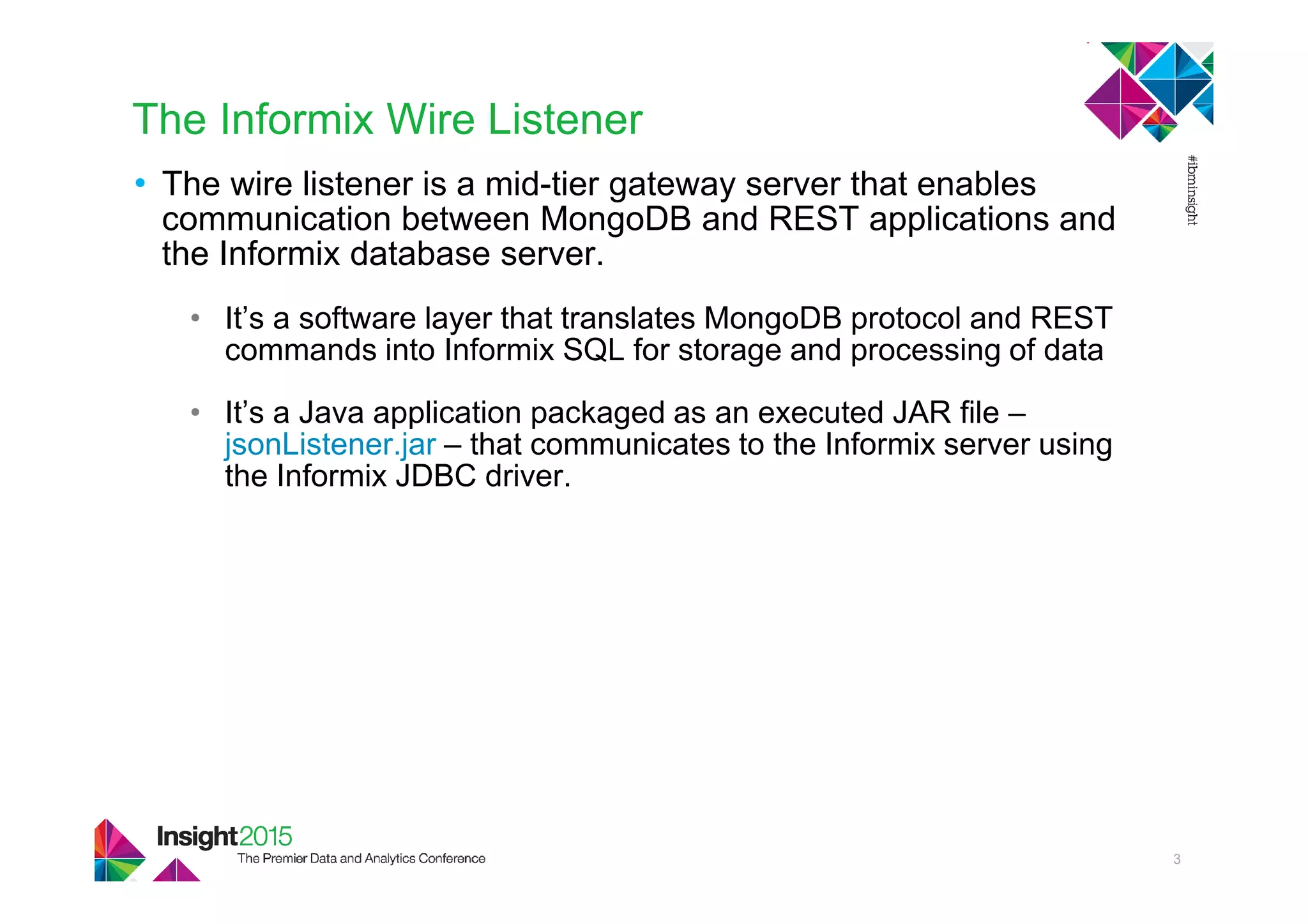 The Informix Wire Listener
• The wire listener is a mid-tier gateway server that enables
communication between MongoDB and REST applications and
the Informix database server.
• It’s a software layer that translates MongoDB protocol and REST
commands into Informix SQL for storage and processing of data
• It’s a Java application packaged as an executed JAR file –
jsonListener.jar – that communicates to the Informix server using
the Informix JDBC driver.
3
 