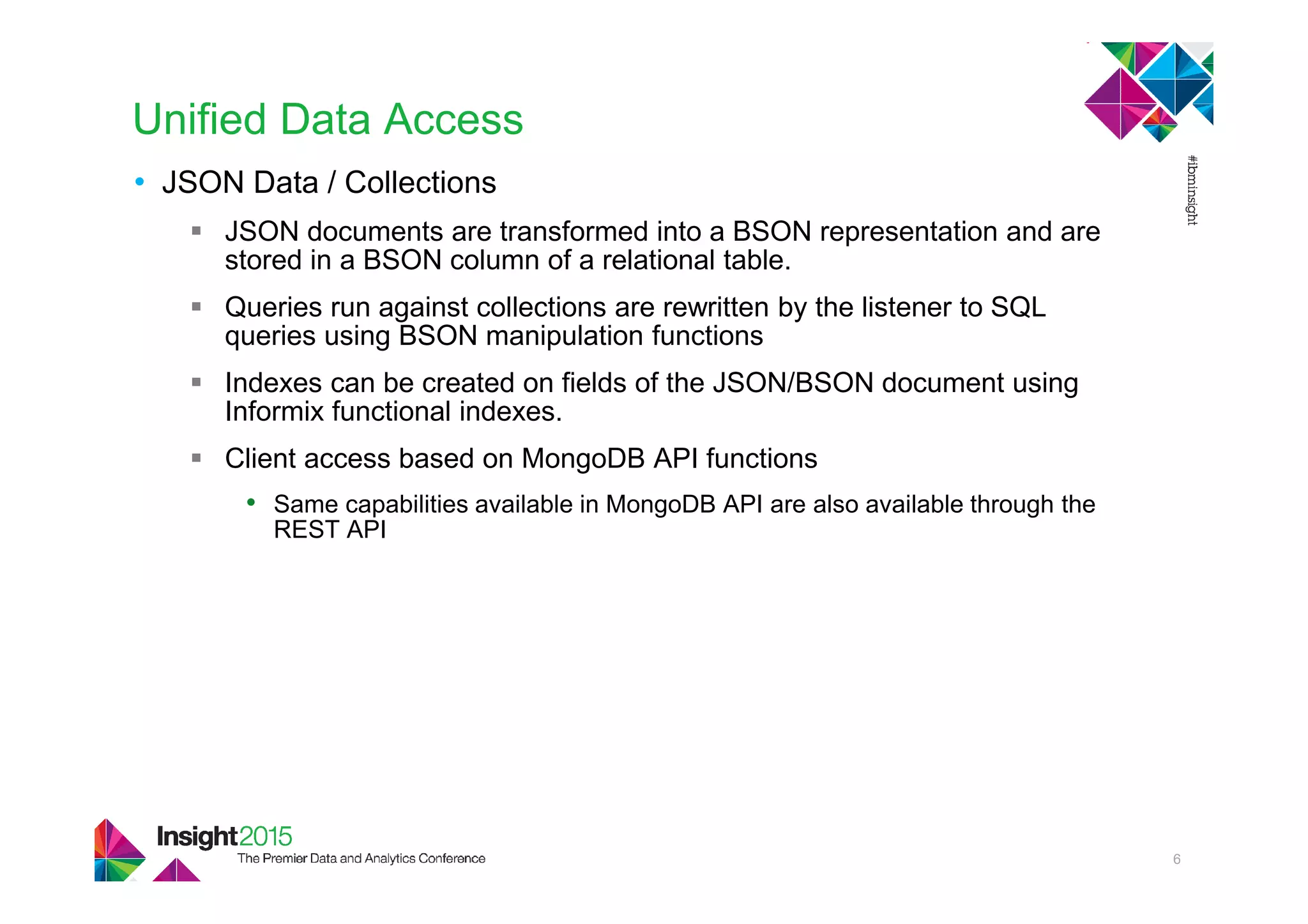 Unified Data Access
• JSON Data / Collections
JSON documents are transformed into a BSON representation and are
stored in a BSON column of a relational table.
Queries run against collections are rewritten by the listener to SQL
queries using BSON manipulation functions
Indexes can be created on fields of the JSON/BSON document using
Informix functional indexes.
Client access based on MongoDB API functions
• Same capabilities available in MongoDB API are also available through the
REST API
6
 