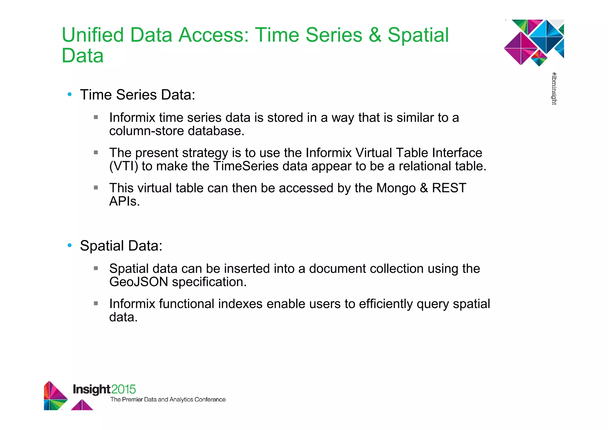 • Time Series Data:
Informix time series data is stored in a way that is similar to a
column-store database.
The present strategy is to use the Informix Virtual Table Interface
(VTI) to make the TimeSeries data appear to be a relational table.
This virtual table can then be accessed by the Mongo & REST
APIs.
• Spatial Data:
Spatial data can be inserted into a document collection using the
GeoJSON specification.
Informix functional indexes enable users to efficiently query spatial
data.
Unified Data Access: Time Series & Spatial
Data
 