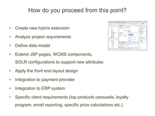 How do you proceed from this point?
• Create new hybris extension
• Analyze project requirements
• Define data model
• Extend JSP pages, WCMS components,
SOLR configurations to support new attributes
• Apply the front end layout design
• Integration to payment provider
• Integration to ERP system
• Specific client requirements (top products carousels, loyalty
program, email reporting, specific price calculations etc.)
 