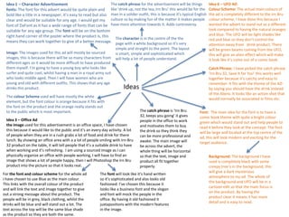 The catch phrase for the advertisement will be things
Idea 1 – Character Advertisement
fonts: The font for this advert would be quite plain and like ‘drink up, not the tea, Irn Bru’ this would be for the
bold like a title in a newspaper, it’s easy to read but also man in a solider outfit, this is because it’s typical English
clear and would be suitable for any age. I would get my culture so by making fun of the matter it makes people
font of DaFont as it has a wide range of fonts that can be have more attention towards it. Adds controversy.
suitable for any age group. The font will be on the bottom
right hand corner of the poster where the product is, this
The character is in the centre of the the
means they can work together to give of a better message. page with a white background so it’s very
Image: The images used for this ad will mostly be sourced
images, this is because there will be so many characters from
different ages so it would be more difficult to have produced
them myself. I’m going to have a young boy who looks like
surfer and quite cool, whilst having a man in a royal army suit
who looks middle aged. Then I will have women who are
young and old with different outfits. This shows that any age
drinks this product.

simple and straight to the point. The layout
is smart, simple and sophisticated which
will help a lot of people understand.

Idea 3 – Office Ad
the image used for this advertisement is an office space, I have chosen
this because it would like to the public and it’s an every day activity. A lot
of people when they are in a rush grabs a lot of food and drink for there
lunch. By showing an office area with a a lot of people smiling with Irn-Bru
32 product on the table, it will tell people that it’s a suitable drink to have
when working and it’s refreshing. I am using a sourced image as I can
physically organize an office with people working, I will have to find an
image that shows a lot of people happy, then I will Photoshop the Irn Bru
product into the picture so that it looks real.
For the font and colour scheme for the whole ad
I have chosen to use Blue as the main colour.
This links with the overall colour of the product
and will link the text and image together to give
out a strong message about the product. The
people will be in grey, black clothing, whilst the
drinks will be blue and will stand out a lot. The
text across the top will be the same blue shade
as the product so they are both the same.

Catch Phrase: I have picked the catch phrase
‘Irn Bru 32, Save It for You’ this works well
together because it’s catchy and easy to
remember. It fits with the theme of the AD
by saying you should have the drink instead
of the Aliens. It looks like an action shot that
would normally be associated in films etc.

Ideas

The colour Scheme used will have mostly the white
element, but the font colour is orange because it fits with
the font on the product and the orange really stands out
to the public which is most important.

Idea 6 – UFO AD
Colour Scheme: The actual main colours of
the ad is completely different to the Irn Bru
colour scheme. I have done this because I
wanted the advert to stand out as a different
look compared to having the natural oranges
and blue. The UFO will be light shades like
red and blue so they don’t control the
attention away from drink product. There
will be green beams coming from the UFO,
this will give an alien effect which will make
it look like it’s come out of a comic book.

The catch phrase is ‘Irn Bru
32, keeps you going’ it gives
people in the office to work
and motivates them to buy
the drink so they think they
can be more professional and
awake. The main image will
be across the advert, the
whole thing will be horizontal
so that the text, image and
product all fit together
properly.

The font will look like it’s hand written
so it’s sophisticated and also looks old
fashioned. I’ve chosen this because it
looks like a business font and the slogan
and font will mock the people in the
office. By having it old fashioned it
juxtapositions with the modern features
in the image.

Font: The main idea for the font is to have a
comic book theme with quite a bright colour
green which would stand out and help people to
read it before they look at the concept. The font
will be large and located at the top centre of the
ad, this will look modern and exciting for the
target audience.
Background: The background I have
used is completely black with some
creepy tree’s in the background, this
will give a dark mysterious
atmosphere to my ad. The whole of
the background and UFO will be in a
cartoon edit so that the main focus is
on the product. By having the
product clear it means it has more
detail and is easy to read.

 