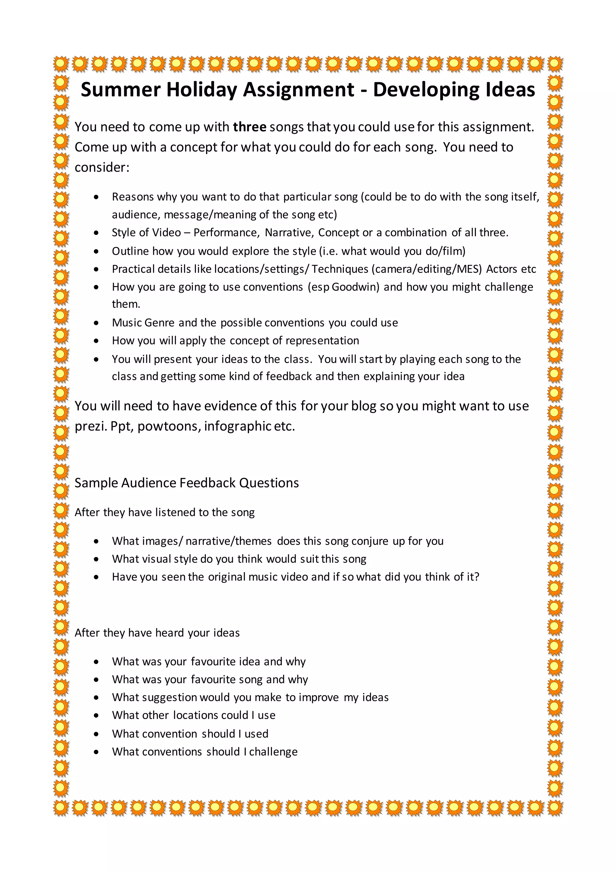 Summer Holiday Assignment - Developing Ideas
You need to come up with three songs thatyou could usefor this assignment.
Come up with a concept for what you could do for each song. You need to
consider:
Reasons why you want to do that particular song (could be to do with the song itself,
audience, message/meaning of the song etc)
Style of Video – Performance, Narrative, Concept or a combination of all three.
Outline how you would explore the style (i.e. what would you do/film)
Practical details like locations/settings/ Techniques (camera/editing/MES) Actors etc
How you are going to use conventions (esp Goodwin) and how you might challenge
them.
Music Genre and the possible conventions you could use
How you will apply the concept of representation
You will present your ideas to the class. You will start by playing each song to the
class and getting some kind of feedback and then explaining your idea
You will need to have evidence of this for your blog so you might want to use
prezi. Ppt, powtoons, infographic etc.
Sample Audience Feedback Questions
After they have listened to the song
What images/ narrative/themes does this song conjure up for you
What visual style do you think would suit this song
Have you seen the original music video and if so what did you think of it?
After they have heard your ideas
What was your favourite idea and why
What was your favourite song and why
What suggestion would you make to improve my ideas
What other locations could I use
What convention should I used
What conventions should I challenge