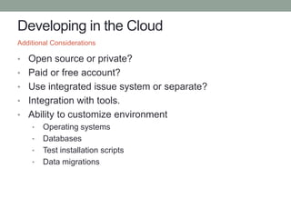 Developing in the Cloud
• Open source or private?
• Paid or free account?
• Use integrated issue system or separate?
• Integration with tools.
• Ability to customize environment
• Operating systems
• Databases
• Test installation scripts
• Data migrations
Additional Considerations
 