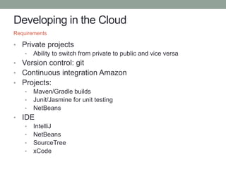 Developing in the Cloud
• Private projects
• Ability to switch from private to public and vice versa
• Version control: git
• Continuous integration Amazon
• Projects:
• Maven/Gradle builds
• Junit/Jasmine for unit testing
• NetBeans
• IDE
• IntelliJ
• NetBeans
• SourceTree
• xCode
Requirements
 