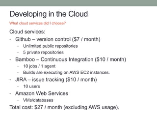 Developing in the Cloud
Cloud services:
• Github – version control ($7 / month)
• Unlimited public repositories
• 5 private repositories
• Bamboo – Continuous Integration ($10 / month)
• 10 jobs / 1 agent
• Builds are executing on AWS EC2 instances.
• JIRA – issue tracking ($10 / month)
• 10 users
• Amazon Web Services
• VMs/databases
Total cost: $27 / month (excluding AWS usage).
What cloud services did I choose?
 