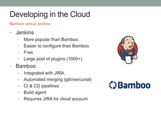 Developing in the Cloud
• Jenkins
• More popular than Bamboo.
• Easier to configure than Bamboo.
• Free
• Large pool of plugins (1000+)
• Bamboo
• Integrated with JIRA.
• Automated merging (git/mercurial)
• CI & CD pipelines
• Build agent
• Requires JIRA for cloud account
Bamboo versus Jenkins
 