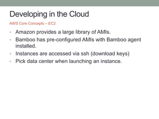 Developing in the Cloud
• Amazon provides a large library of AMIs.
• Bamboo has pre-configured AMIs with Bamboo agent
installed.
• Instances are accessed via ssh (download keys)
• Pick data center when launching an instance.
AWS Core Concepts – EC2
 