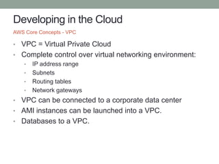 Developing in the Cloud
• VPC = Virtual Private Cloud
• Complete control over virtual networking environment:
• IP address range
• Subnets
• Routing tables
• Network gateways
• VPC can be connected to a corporate data center
• AMI instances can be launched into a VPC.
• Databases to a VPC.
AWS Core Concepts - VPC
 