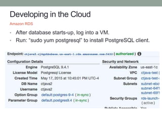 Developing in the Cloud
• After database starts-up, log into a VM.
• Run: “sudo yum postgresql” to install PostgreSQL client.
Amazon RDS
 