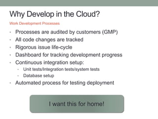 Why Develop in the Cloud?
• Processes are audited by customers (GMP)
• All code changes are tracked
• Rigorous issue life-cycle
• Dashboard for tracking development progress
• Continuous integration setup:
• Unit tests/Integration tests/system tests
• Database setup
• Automated process for testing deployment
Work Development Processes
I want this for home!
 