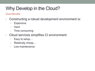 Why Develop in the Cloud?
• Constructing a robust development environment is:
• Expensive
• Hard
• Time consuming
• Cloud services simplifies CI environment:
• Easy to setup…
• Relatively cheap…
• Low maintenance
Cloud Benefits
 