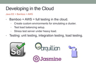 Developing in the Cloud
• Bamboo + AWS = full testing in the cloud.
• Create custom environments for simulating a cluster.
• Test load balancing setup.
• Stress test server under heavy load.
• Testing: unit testing, integration testing, load testing.
Java EE + Bamboo + AWS
 