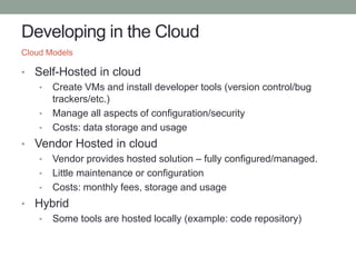 Developing in the Cloud
• Self-Hosted in cloud
• Create VMs and install developer tools (version control/bug
trackers/etc.)
• Manage all aspects of configuration/security
• Costs: data storage and usage
• Vendor Hosted in cloud
• Vendor provides hosted solution – fully configured/managed.
• Little maintenance or configuration
• Costs: monthly fees, storage and usage
• Hybrid
• Some tools are hosted locally (example: code repository)
Cloud Models
 