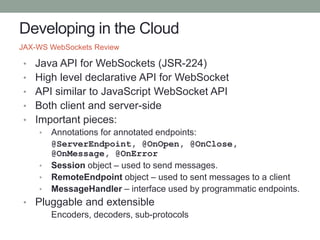 Developing in the Cloud
• Java API for WebSockets (JSR-224)
• High level declarative API for WebSocket
• API similar to JavaScript WebSocket API
• Both client and server-side
• Important pieces:
• Annotations for annotated endpoints:
@ServerEndpoint, @OnOpen, @OnClose,
@OnMessage, @OnError
• Session object – used to send messages.
• RemoteEndpoint object – used to sent messages to a client
• MessageHandler – interface used by programmatic endpoints.
• Pluggable and extensible
Encoders, decoders, sub-protocols
JAX-WS WebSockets Review
 
