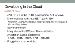 Developing in the Cloud
• JAX-RS 2.0 is the REST development API for Java
• Major upgrade with Java EE 7. (JSR-339)
• Client API, Aysnc, Validation, Filters/Handlers, Interceptors, and
Content Negotiation.
• Server and client
• Integrates with JAXB and Bean Validation
• Annotation based, declarative
• @Path, @GET, @POST, @PUT, @DELETE,
• Pluggable and extensible.
JAX-RS- RS Review
 