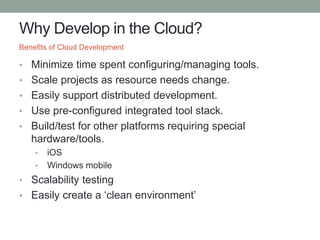 Why Develop in the Cloud?
• Minimize time spent configuring/managing tools.
• Scale projects as resource needs change.
• Easily support distributed development.
• Use pre-configured integrated tool stack.
• Build/test for other platforms requiring special
hardware/tools.
• iOS
• Windows mobile
• Scalability testing
• Easily create a ‘clean environment’
Benefits of Cloud Development
 