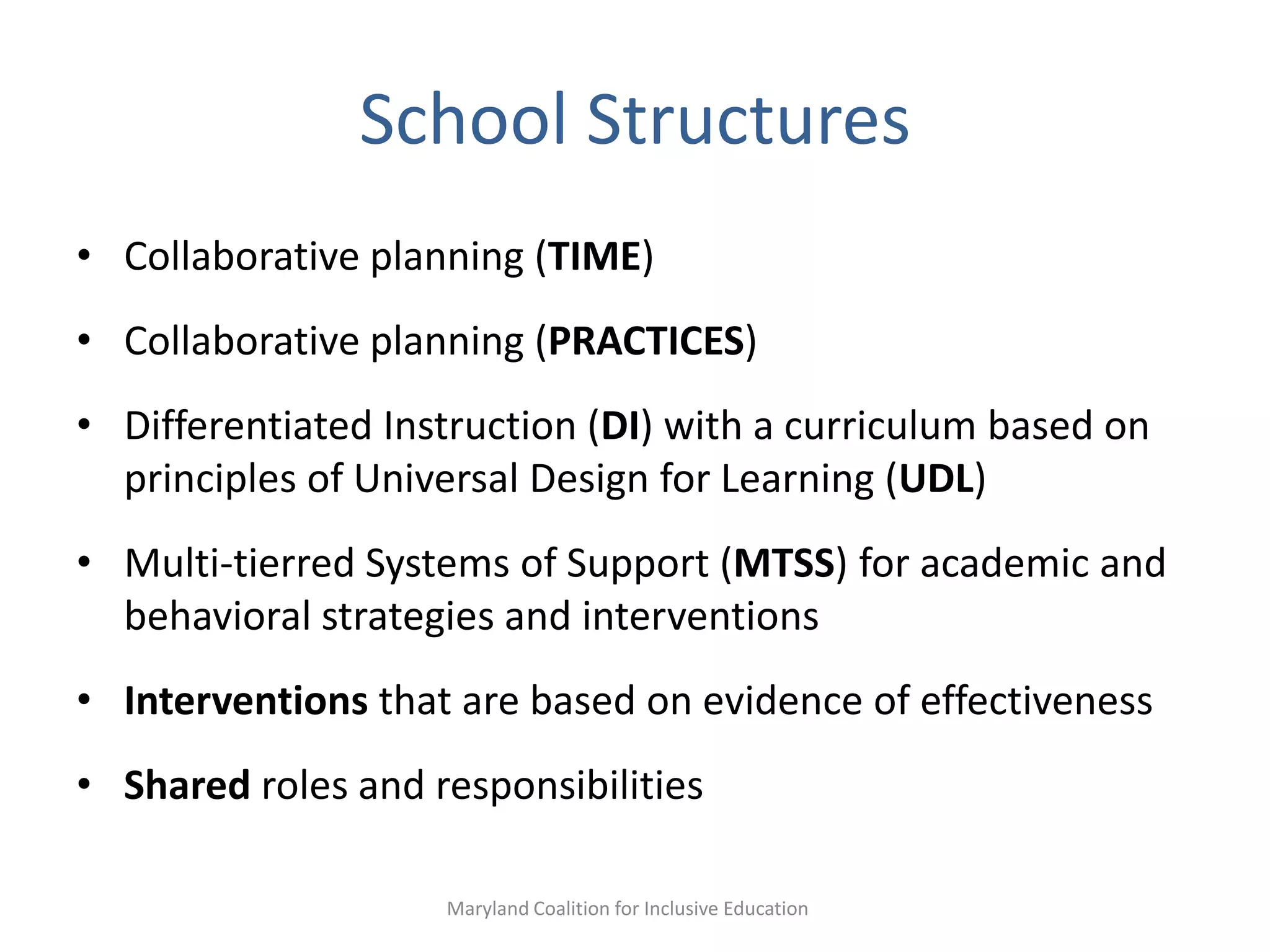 School Structures
• Collaborative planning (TIME)
• Collaborative planning (PRACTICES)
• Differentiated Instruction (DI) with a curriculum based on
principles of Universal Design for Learning (UDL)
• Multi-tierred Systems of Support (MTSS) for academic and
behavioral strategies and interventions
• Interventions that are based on evidence of effectiveness
• Shared roles and responsibilities
Maryland Coalition for Inclusive Education
 