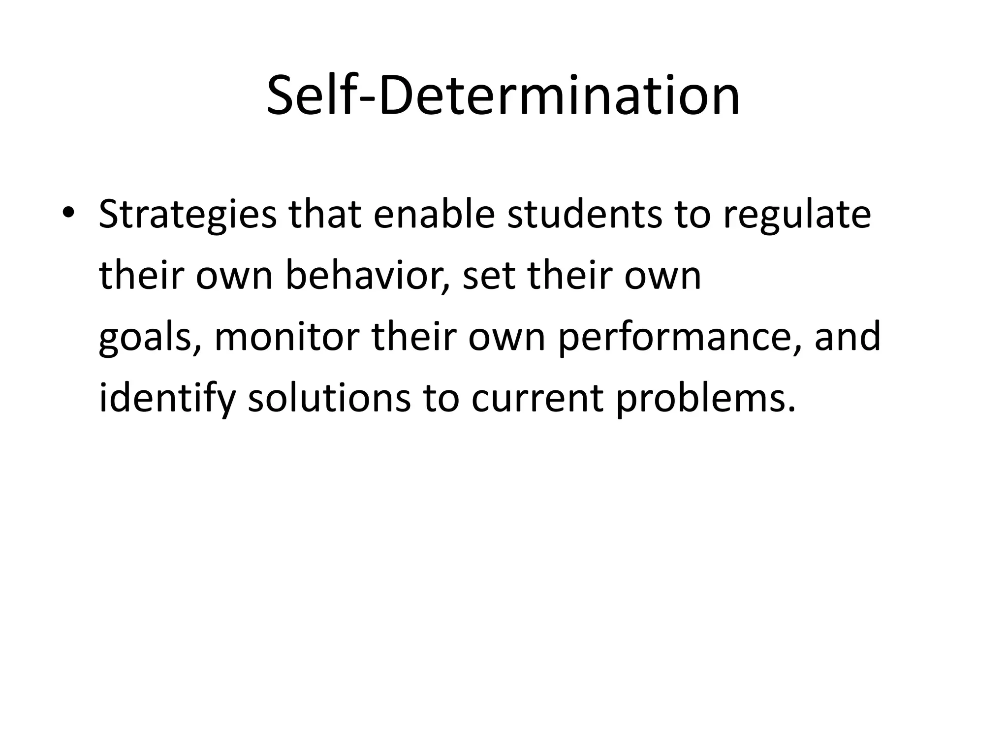 Self-Determination
• Strategies that enable students to regulate
their own behavior, set their own
goals, monitor their own performance, and
identify solutions to current problems.
 
