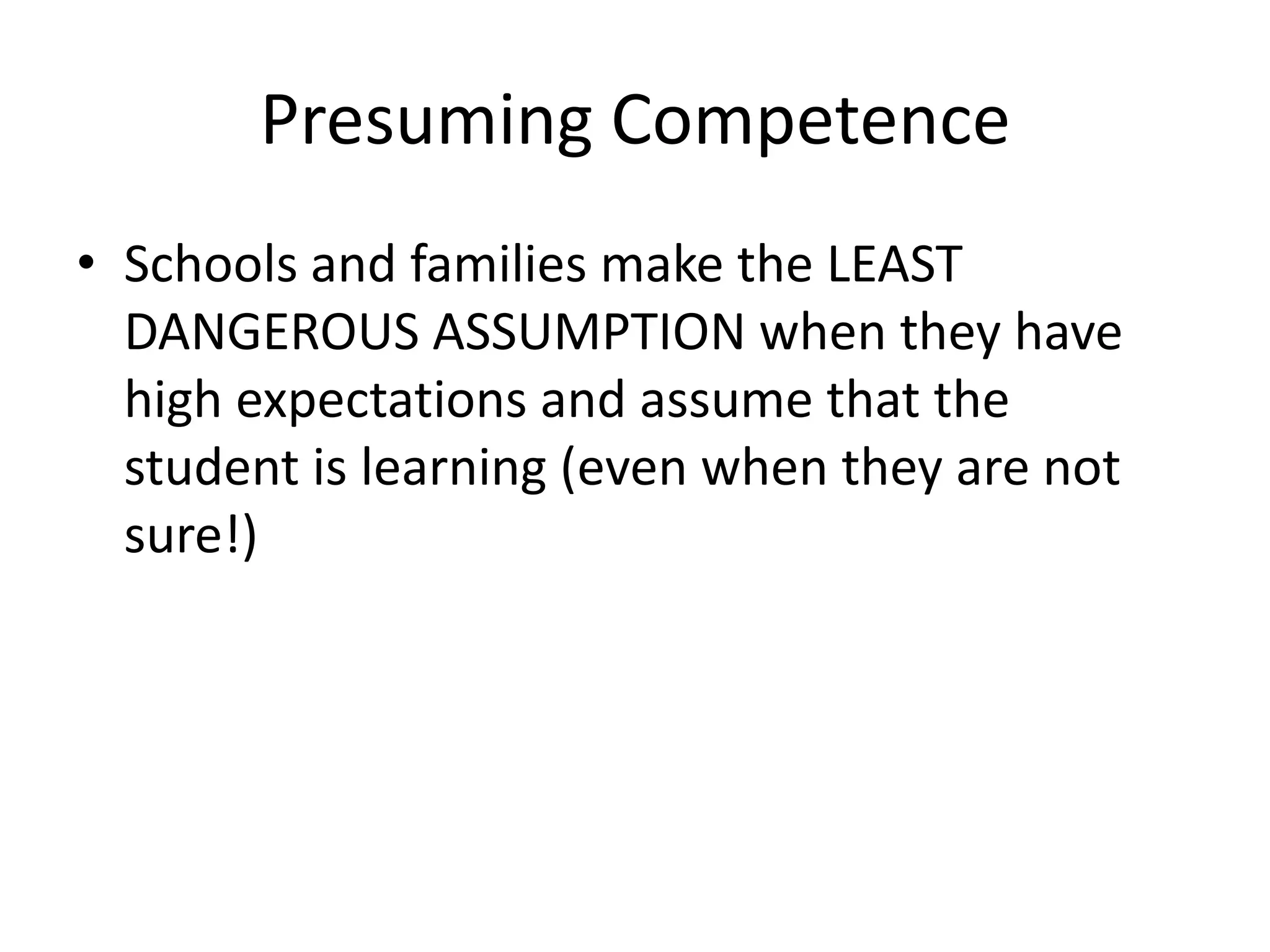 Presuming Competence
• Schools and families make the LEAST
DANGEROUS ASSUMPTION when they have
high expectations and assume that the
student is learning (even when they are not
sure!)
 