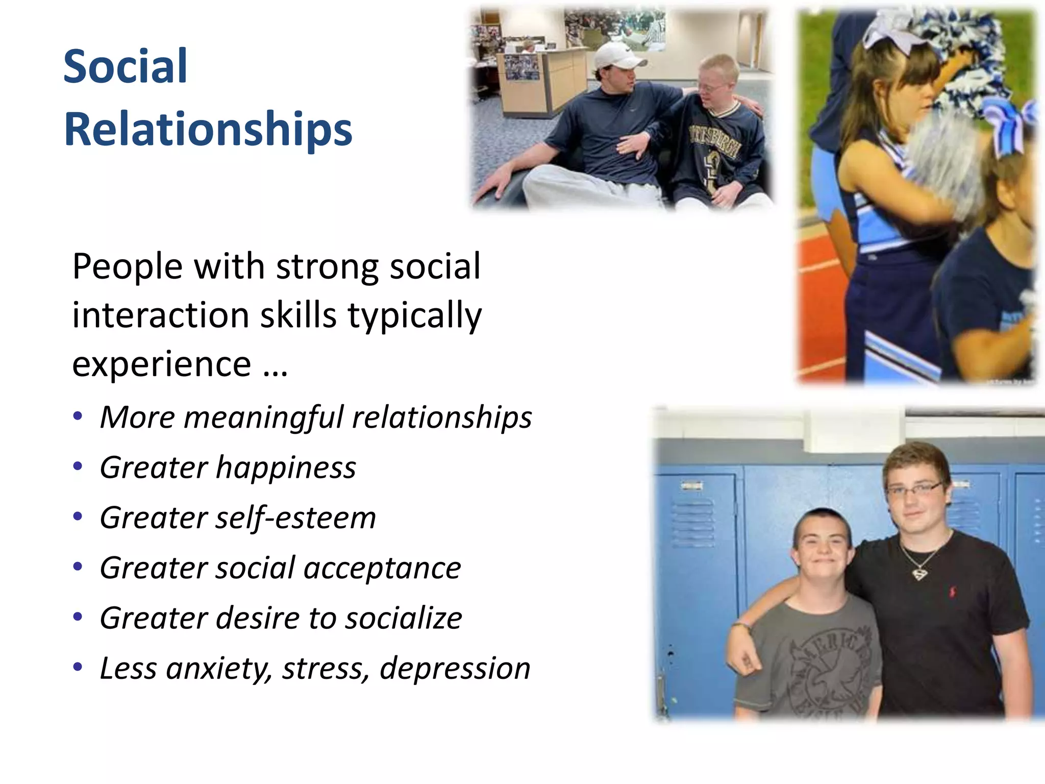 Social
Relationships
People with strong social
interaction skills typically
experience …
• More meaningful relationships
• Greater happiness
• Greater self-esteem
• Greater social acceptance
• Greater desire to socialize
• Less anxiety, stress, depression
 