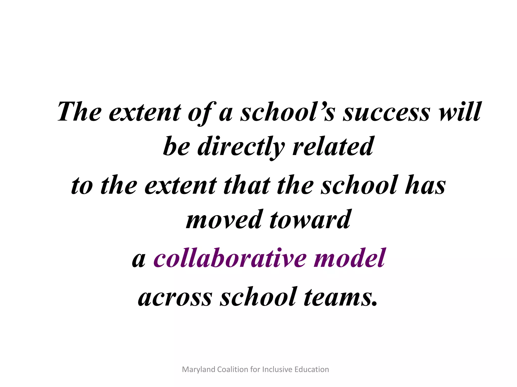 Maryland Coalition for Inclusive Education
The extent of a school’s success will
be directly related
to the extent that the school has
moved toward
a collaborative model
across school teams.
 
