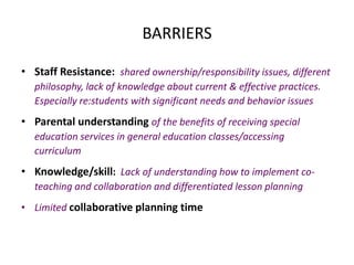 BARRIERS
• Staff Resistance: shared ownership/responsibility issues, different
philosophy, lack of knowledge about current & effective practices.
Especially re:students with significant needs and behavior issues
• Parental understanding of the benefits of receiving special
education services in general education classes/accessing
curriculum
• Knowledge/skill: Lack of understanding how to implement co-
teaching and collaboration and differentiated lesson planning
• Limited collaborative planning time
 