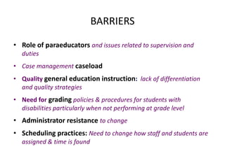 BARRIERS
• Role of paraeducators and issues related to supervision and
duties
• Case management caseload
• Quality general education instruction: lack of differentiation
and quality strategies
• Need for grading policies & procedures for students with
disabilities particularly when not performing at grade level
• Administrator resistance to change
• Scheduling practices: Need to change how staff and students are
assigned & time is found
 