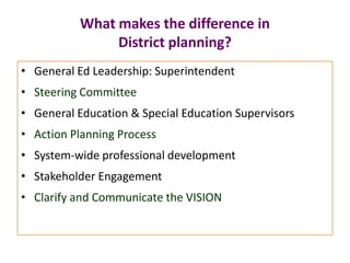 What makes the difference in
District planning?
• General Ed Leadership: Superintendent
• Steering Committee
• General Education & Special Education Supervisors
• Action Planning Process
• System-wide professional development
• Stakeholder Engagement
• Clarify and Communicate the VISION
 