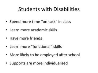 Students with Disabilities
• Spend more time “on task” in class
• Learn more academic skills
• Have more friends
• Learn more “functional” skills
• More likely to be employed after school
• Supports are more individualized
 