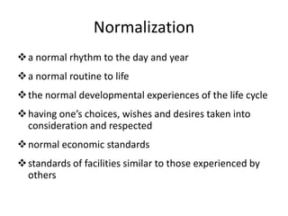 Normalization
a normal rhythm to the day and year
a normal routine to life
the normal developmental experiences of the life cycle
having one’s choices, wishes and desires taken into
consideration and respected
normal economic standards
standards of facilities similar to those experienced by
others
 