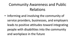 Community Awareness and Public
Relations
• Informing and involving the community of
service providers, businesses, and employers
leads to positive attitudes toward integrating
people with disabilities into the community
and workplace in the future
 