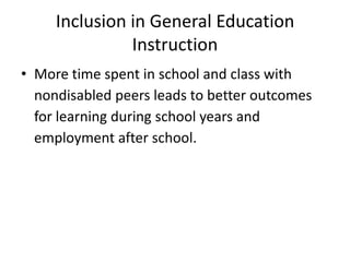 Inclusion in General Education
Instruction
• More time spent in school and class with
nondisabled peers leads to better outcomes
for learning during school years and
employment after school.
 