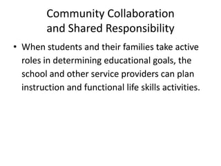 Community Collaboration
and Shared Responsibility
• When students and their families take active
roles in determining educational goals, the
school and other service providers can plan
instruction and functional life skills activities.
 