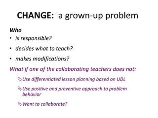 CHANGE: a grown-up problem
Who
• is responsible?
• decides what to teach?
• makes modifications?
What if one of the collaborating teachers does not:
Use differentiated lesson planning based on UDL
Use positive and preventive approach to problem
behavior
Want to collaborate?
 