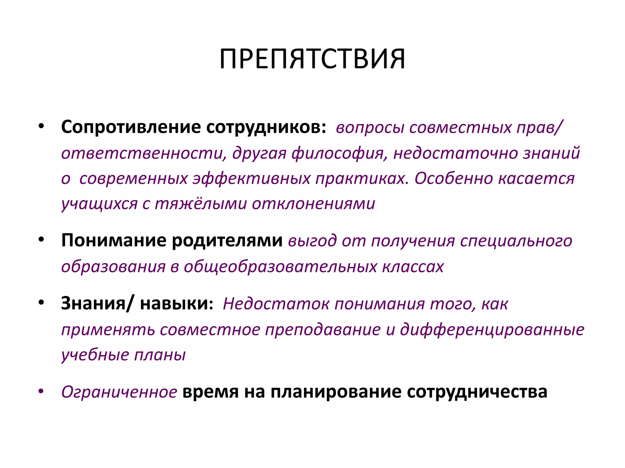 ПРЕПЯТСТВИЯ
• Сопротивление сотрудников: вопросы совместных прав/
ответственности, другая философия, недостаточно знаний
о современных эффективных практиках. Особенно касается
учащихся с тяжёлыми отклонениями
• Понимание родителями выгод от получения специального
образования в общеобразовательных классах
• Знания/ навыки: Недостаток понимания того, как
применять совместное преподавание и дифференцированные
учебные планы
• Ограниченное время на планирование сотрудничества
 