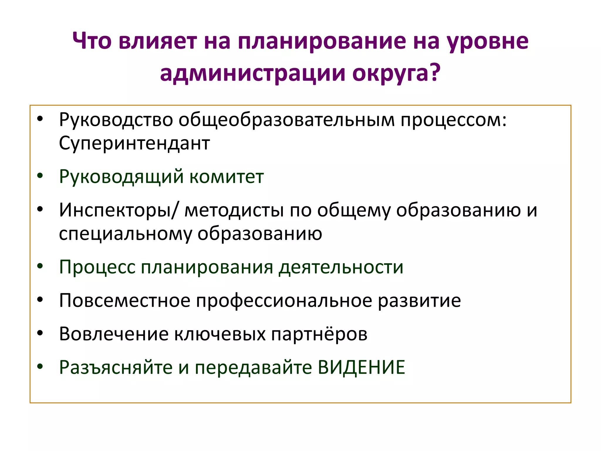 Что влияет на планирование на уровне
администрации округа?
• Руководство общеобразовательным процессом:
Суперинтендант
• Руководящий комитет
• Инспекторы/ методисты по общему образованию и
специальному образованию
• Процесс планирования деятельности
• Повсеместное профессиональное развитие
• Вовлечение ключевых партнёров
• Разъясняйте и передавайте ВИДЕНИЕ
 