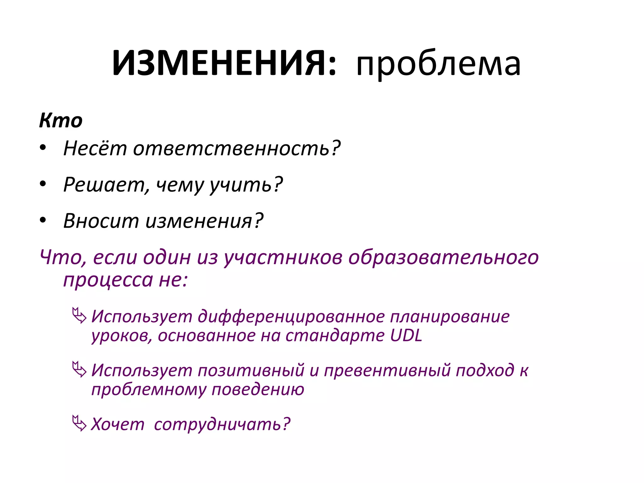 ИЗМЕНЕНИЯ: проблема
Кто
• Несёт ответственность?
• Решает, чему учить?
• Вносит изменения?
Что, если один из участников образовательного
процесса не:
Использует дифференцированное планирование
уроков, основанное на стандарте UDL
Использует позитивный и превентивный подход к
проблемному поведению
Хочет сотрудничать?
 