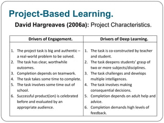 Project-Based Learning.
  David Hargreaves (2006a): Project Characteristics.

          Drivers of Engagement.                     Drivers of Deep Learning.

1. The project task is big and authentic –   1. The task is co-constructed by teacher
   a real-world problem to be solved.           and student.
2. The task has clear, worthwhile            2. The task deepens students’ grasp of
   outcomes.                                    two or more subjects/disciplines.
3. Completion depends on teamwork.           3. The task challenges and develops
4. The task takes some time to complete.        multiple intelligences.
5. The task involves some time out of        4. The task involves making
   school.                                      consequential decisions.
6. Successful product(ion) is celebrated     5. Completion depends on adult help and
   before and evaluated by an                   advice.
   appropriate audience.                     6. Completion demands high levels of
                                                feedback.
 