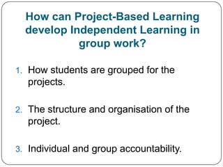 How can Project-Based Learning
  develop Independent Learning in
            group work?

1. How students are grouped for the
  projects.

2. The structure and organisation of the
  project.

3. Individual and group accountability.
 