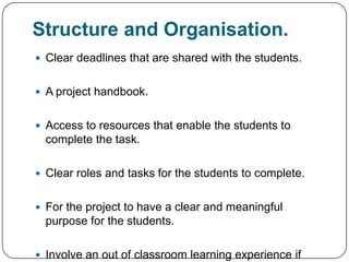 Structure and Organisation.
 Clear deadlines that are shared with the students.


 A project handbook.


 Access to resources that enable the students to
  complete the task.

 Clear roles and tasks for the students to complete.


 For the project to have a clear and meaningful
  purpose for the students.

 Involve an out of classroom learning experience if
 