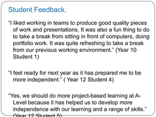 Student Feedback.
“I liked working in teams to produce good quality pieces
   of work and presentations. It was also a fun thing to do
   to take a break from sitting in front of computers, doing
   portfolio work. It was quite refreshing to take a break
   from our previous working environment.” (Year 10
   Student 1)

“I feel ready for next year as it has prepared me to be
   more independent.” ( Year 12 Student 4)

“Yes, we should do more project-based learning at A-
  Level because it has helped us to develop more
  independence with our learning and a range of skills.”
 