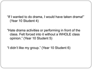 “If I wanted to do drama, I would have taken drama!”
   (Year 10 Student 4)

“Hate drama activities or performing in front of the
  class. Felt forced into it without a WHOLE class
  opinion.” (Year 10 Student 5)

“I didn’t like my group.” (Year 10 Student 6)
 