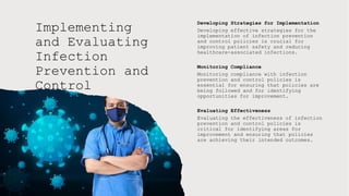 Implementing
and Evaluating
Infection
Prevention and
Control
Policies
Developing Strategies for Implementation
Developing effective strategies for the
implementation of infection prevention
and control policies is crucial for
improving patient safety and reducing
healthcare-associated infections.
Monitoring Compliance
Monitoring compliance with infection
prevention and control policies is
essential for ensuring that policies are
being followed and for identifying
opportunities for improvement.
Evaluating Effectiveness
Evaluating the effectiveness of infection
prevention and control policies is
critical for identifying areas for
improvement and ensuring that policies
are achieving their intended outcomes.
 