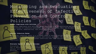 Monitoring and Evaluating
Effectiveness of Infection
Prevention and Control
Policies
Assess Compliance with Policies
Assessing compliance with policies is an important step in monitoring and evaluating the
effectiveness of infection prevention and control policies. This can be done through
regular audits, observations, and staff interviews.
Monitor Infection Rates
Monitoring infection rates is a critical part of monitoring and evaluating the
effectiveness of infection prevention and control policies. This involves tracking the
incidence of healthcare-associated infections over time and across different units of a
healthcare facility.
Evaluate Impact on Patient Outcomes
Evaluating the impact of infection prevention and control policies on patient outcomes is
key to determining their effectiveness. This can be done by comparing infection rates,
patient satisfaction, and other outcome measures before and after the implementation of
policies.
 