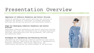 Presentation Overview
Importance of Infection Prevention and Control Policies
Infection prevention and control policies are critical to
reducing the spread of infections in primary healthcare
settings and protecting patients and healthcare workers.
Steps for Developing Infection Prevention and Control
Policies
Developing infection prevention and control policies involves
assessing the risks and vulnerabilities in primary healthcare
settings, developing policies and procedures, and training
and educating staff.
Strategies for Implementing and Evaluating Policies
Implementing and evaluating infection prevention and control
policies requires identifying the barriers to implementation,
engaging stakeholders, monitoring compliance, and
continuously evaluating the effectiveness of the policies.
 