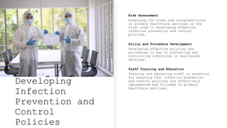 Developing
Infection
Prevention and
Control
Policies
Risk Assessment
Assessing the risks and vulnerabilities
in primary healthcare settings is the
first step in developing effective
infection prevention and control
policies.
Policy and Procedure Development
Developing effective policies and
procedures is key to preventing and
controlling infections in healthcare
settings.
Staff Training and Education
Training and educating staff is essential
for ensuring that infection prevention
and control policies are effectively
implemented and followed in primary
healthcare settings.
 